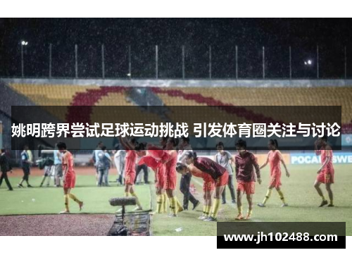姚明跨界尝试足球运动挑战 引发体育圈关注与讨论